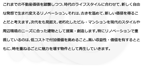 これまでの不動産価値を踏襲しつつ、時代のライフスタイルに合わせて、新しく自由な発想で生まれ変えるリノベーション。それは、古きを温めて、新しい価値を得ることだと考えます。次代をも見据え、老朽化したビル・マンションを現代のスタイルや周辺環境のニーズに合った建物として提案・創造します。特にリノベーションで重視しているのは、低コストで付加価値を高めること。高い収益性・価値を有するとともに、時を重ねるごとに魅力を増す物件として再生していきます。